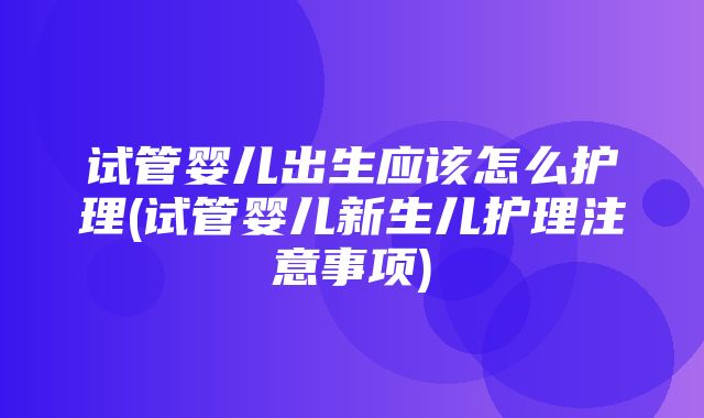 试管婴儿出生应该怎么护理(试管婴儿新生儿护理注意事项)