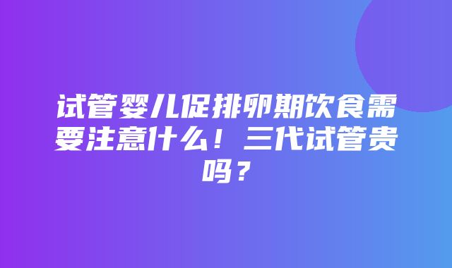 试管婴儿促排卵期饮食需要注意什么！三代试管贵吗？