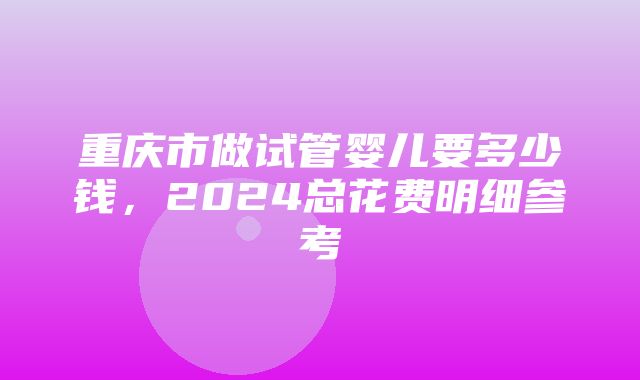 重庆市做试管婴儿要多少钱，2024总花费明细参考