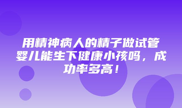 用精神病人的精子做试管婴儿能生下健康小孩吗，成功率多高！