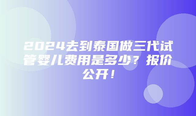 2024去到泰国做三代试管婴儿费用是多少？报价公开！