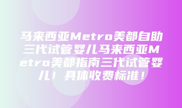 马来西亚Metro美都自助三代试管婴儿马来西亚Metro美都指南三代试管婴儿！具体收费标准！