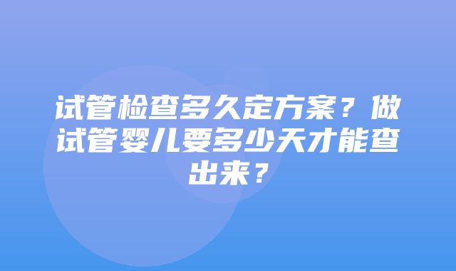 试管检查多久定方案？做试管婴儿要多少天才能查出来？