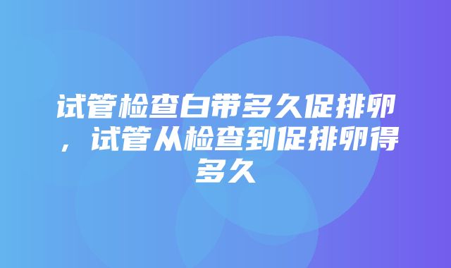 试管检查白带多久促排卵，试管从检查到促排卵得多久