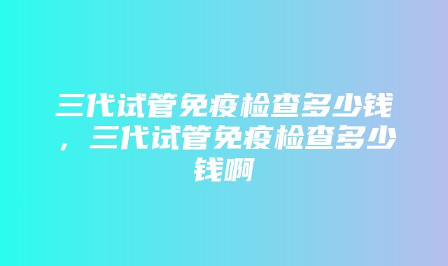 三代试管免疫检查多少钱，三代试管免疫检查多少钱啊