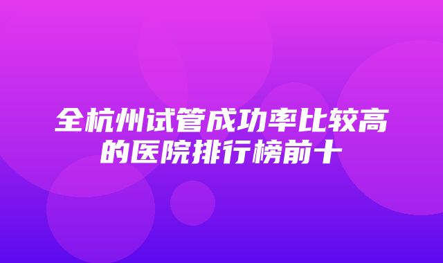 全杭州试管成功率比较高的医院排行榜前十