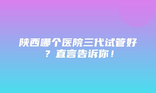 陕西哪个医院三代试管好？直言告诉你！