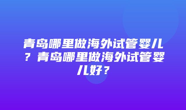 青岛哪里做海外试管婴儿？青岛哪里做海外试管婴儿好？