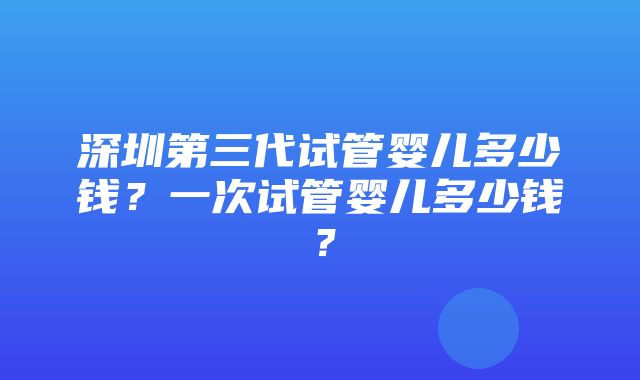 深圳第三代试管婴儿多少钱？一次试管婴儿多少钱？