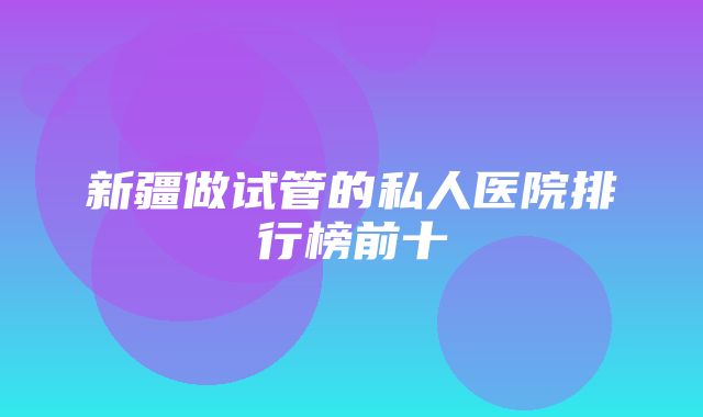 新疆做试管的私人医院排行榜前十