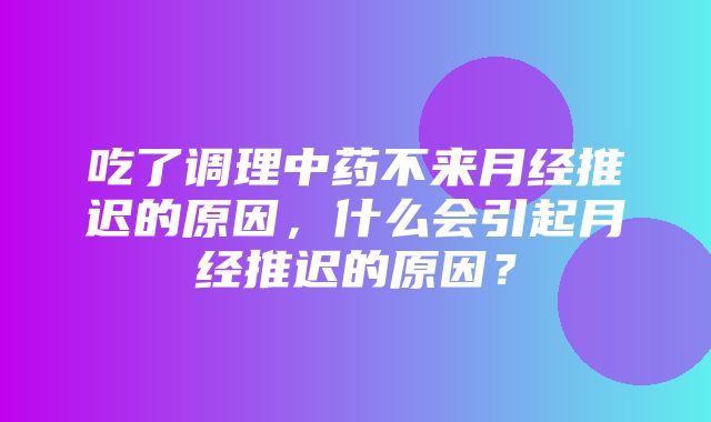 吃了调理中药不来月经推迟的原因，什么会引起月经推迟的原因？