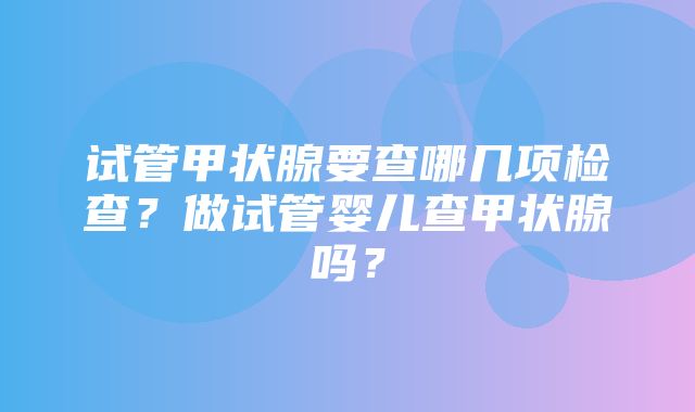 试管甲状腺要查哪几项检查？做试管婴儿查甲状腺吗？