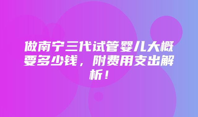 做南宁三代试管婴儿大概要多少钱，附费用支出解析！