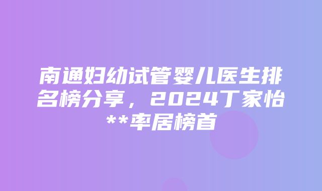 南通妇幼试管婴儿医生排名榜分享，2024丁家怡**率居榜首