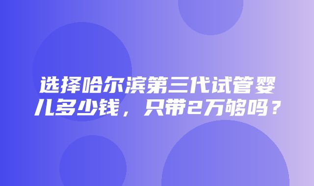 选择哈尔滨第三代试管婴儿多少钱，只带2万够吗？