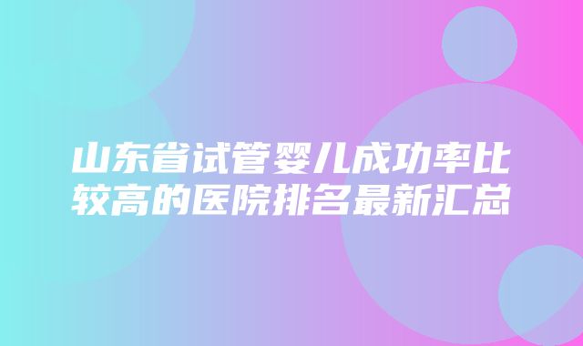 山东省试管婴儿成功率比较高的医院排名最新汇总