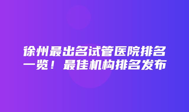 徐州最出名试管医院排名一览！最佳机构排名发布