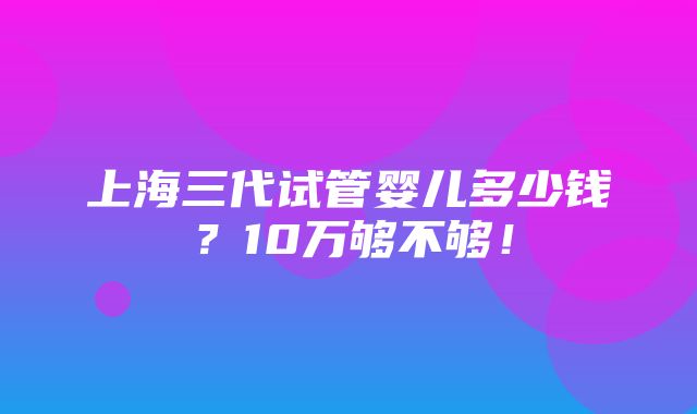 上海三代试管婴儿多少钱？10万够不够！