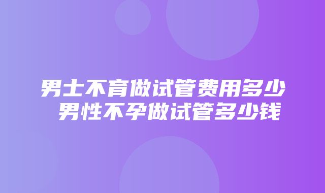 男士不育做试管费用多少 男性不孕做试管多少钱