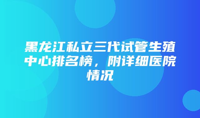 黑龙江私立三代试管生殖中心排名榜，附详细医院情况