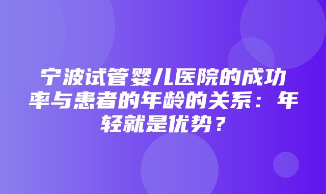 宁波试管婴儿医院的成功率与患者的年龄的关系：年轻就是优势？