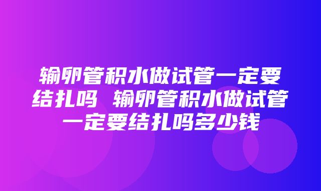 输卵管积水做试管一定要结扎吗 输卵管积水做试管一定要结扎吗多少钱