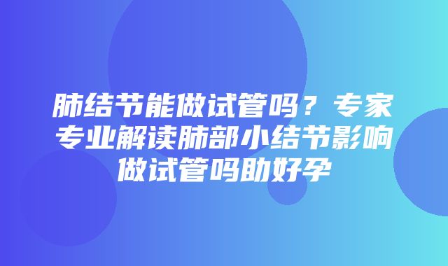 肺结节能做试管吗？专家专业解读肺部小结节影响做试管吗助好孕