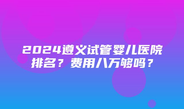 2024遵义试管婴儿医院排名？费用八万够吗？