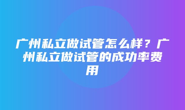 广州私立做试管怎么样？广州私立做试管的成功率费用