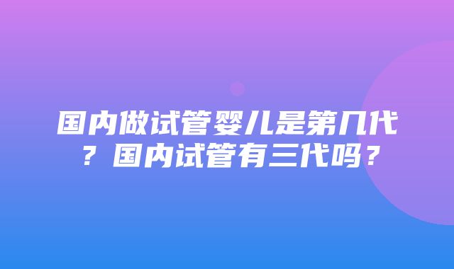 国内做试管婴儿是第几代？国内试管有三代吗？