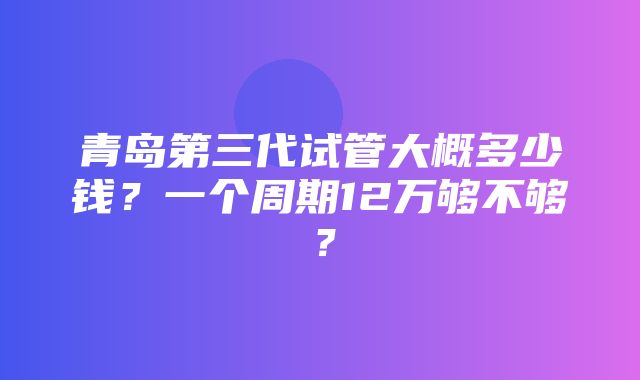 青岛第三代试管大概多少钱？一个周期12万够不够？