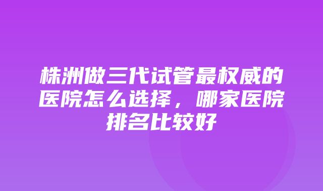 株洲做三代试管最权威的医院怎么选择，哪家医院排名比较好