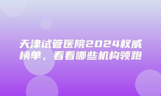 天津试管医院2024权威榜单，看看哪些机构领跑