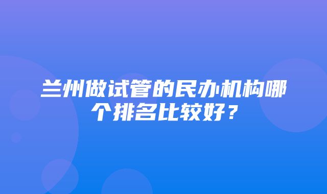 兰州做试管的民办机构哪个排名比较好？