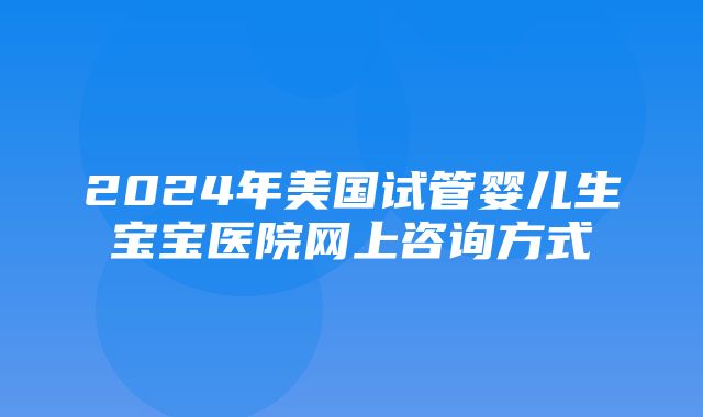 2024年美国试管婴儿生宝宝医院网上咨询方式