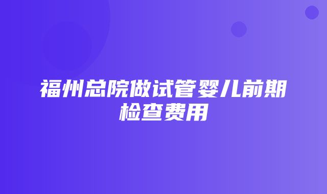 福州总院做试管婴儿前期检查费用