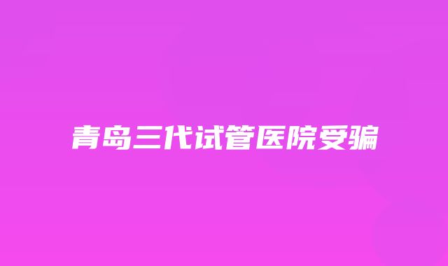 青岛三代试管医院受骗