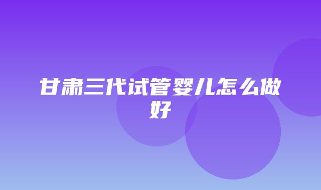 甘肃三代试管婴儿怎么做好