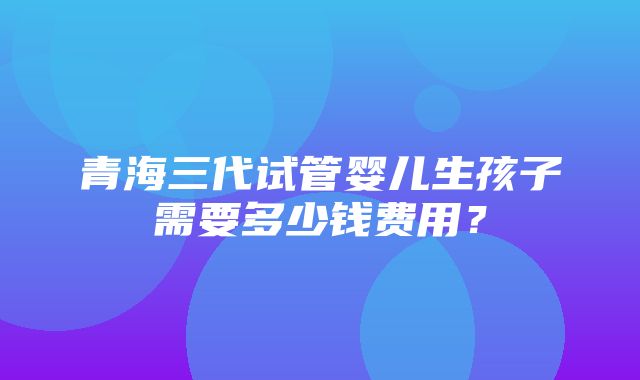 青海三代试管婴儿生孩子需要多少钱费用？