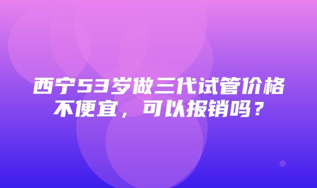 西宁53岁做三代试管价格不便宜，可以报销吗？