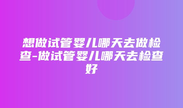 想做试管婴儿哪天去做检查-做试管婴儿哪天去检查好