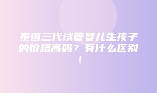 泰国三代试管婴儿生孩子的价格高吗？有什么区别！