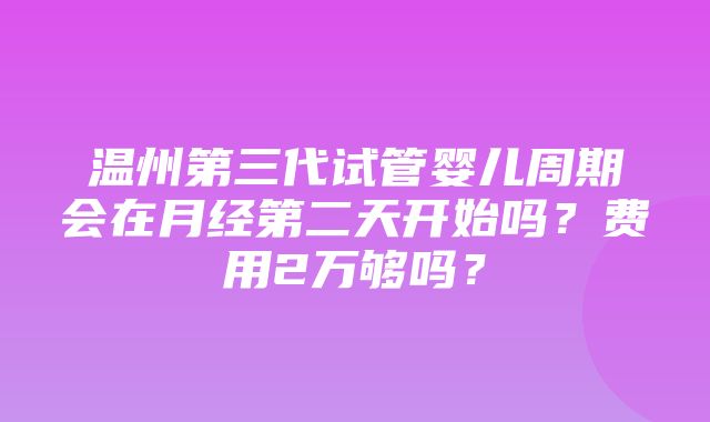 温州第三代试管婴儿周期会在月经第二天开始吗？费用2万够吗？