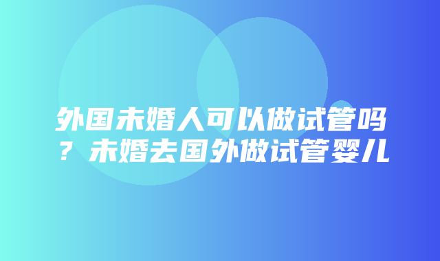 外国未婚人可以做试管吗？未婚去国外做试管婴儿