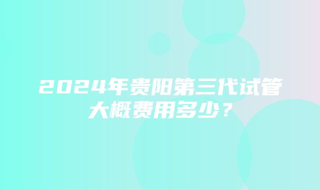 2024年贵阳第三代试管大概费用多少？