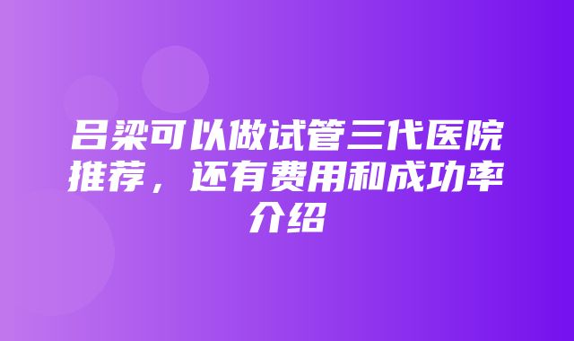 吕梁可以做试管三代医院推荐，还有费用和成功率介绍