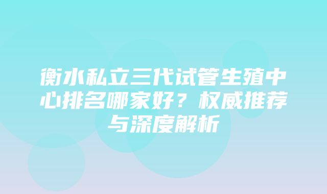 衡水私立三代试管生殖中心排名哪家好？权威推荐与深度解析