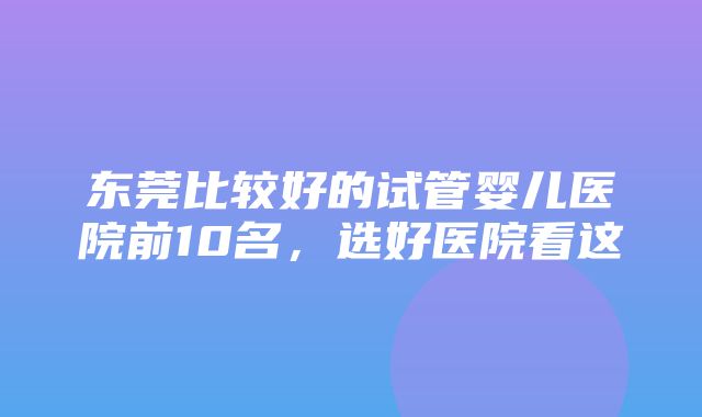 东莞比较好的试管婴儿医院前10名，选好医院看这