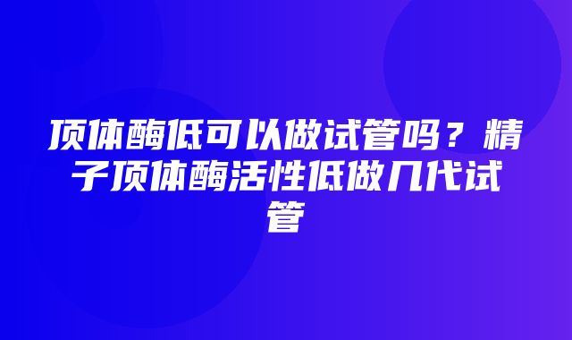 顶体酶低可以做试管吗？精子顶体酶活性低做几代试管