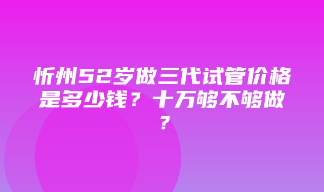 忻州52岁做三代试管价格是多少钱？十万够不够做？